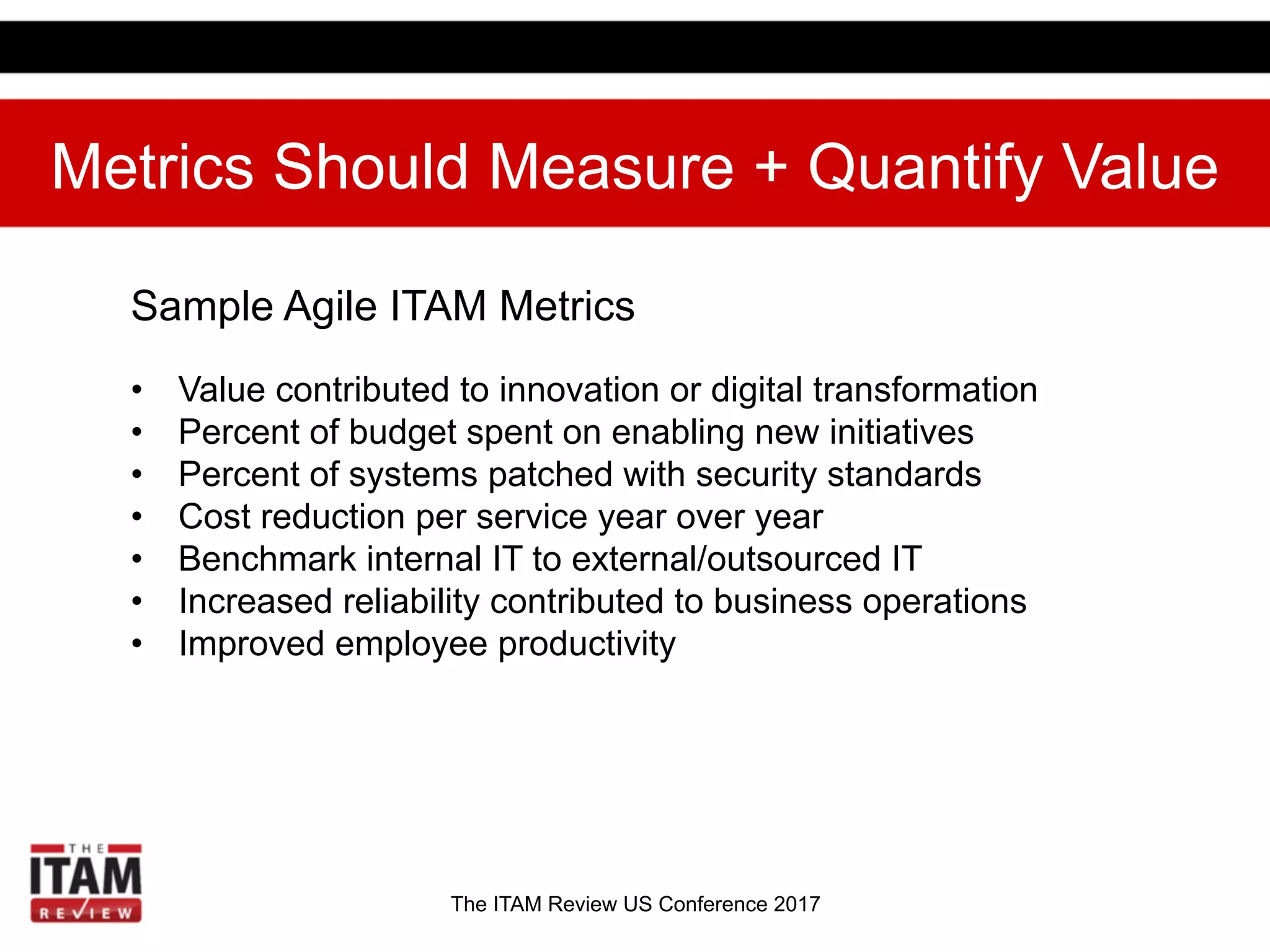 The ITAM Review US Conference 2017
Metrics Should Measure + Quantify Value
Sample Agile ITAM Metrics
•  Value contributed to innovation or digital transformation
•  Percent of budget spent on enabling new initiatives
•  Percent of systems patched with security standards
•  Cost reduction per service year over year
•  Benchmark internal IT to external/outsourced IT
•  Increased reliability contributed to business operations
•  Improved employee productivity
 