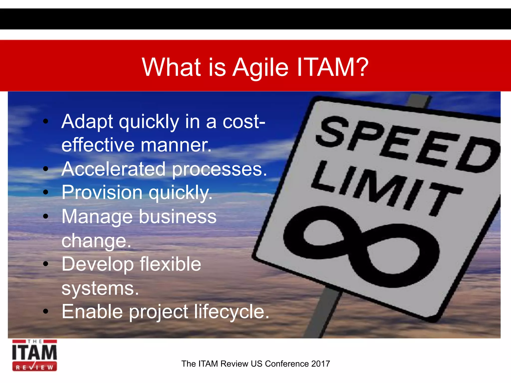 The ITAM Review US Conference 2017
What is Agile ITAM?
•  Adapt quickly in a cost-
effective manner.
•  Accelerated processes.
•  Provision quickly.
•  Manage business
change.
•  Develop flexible
systems.
•  Enable project lifecycle.
 