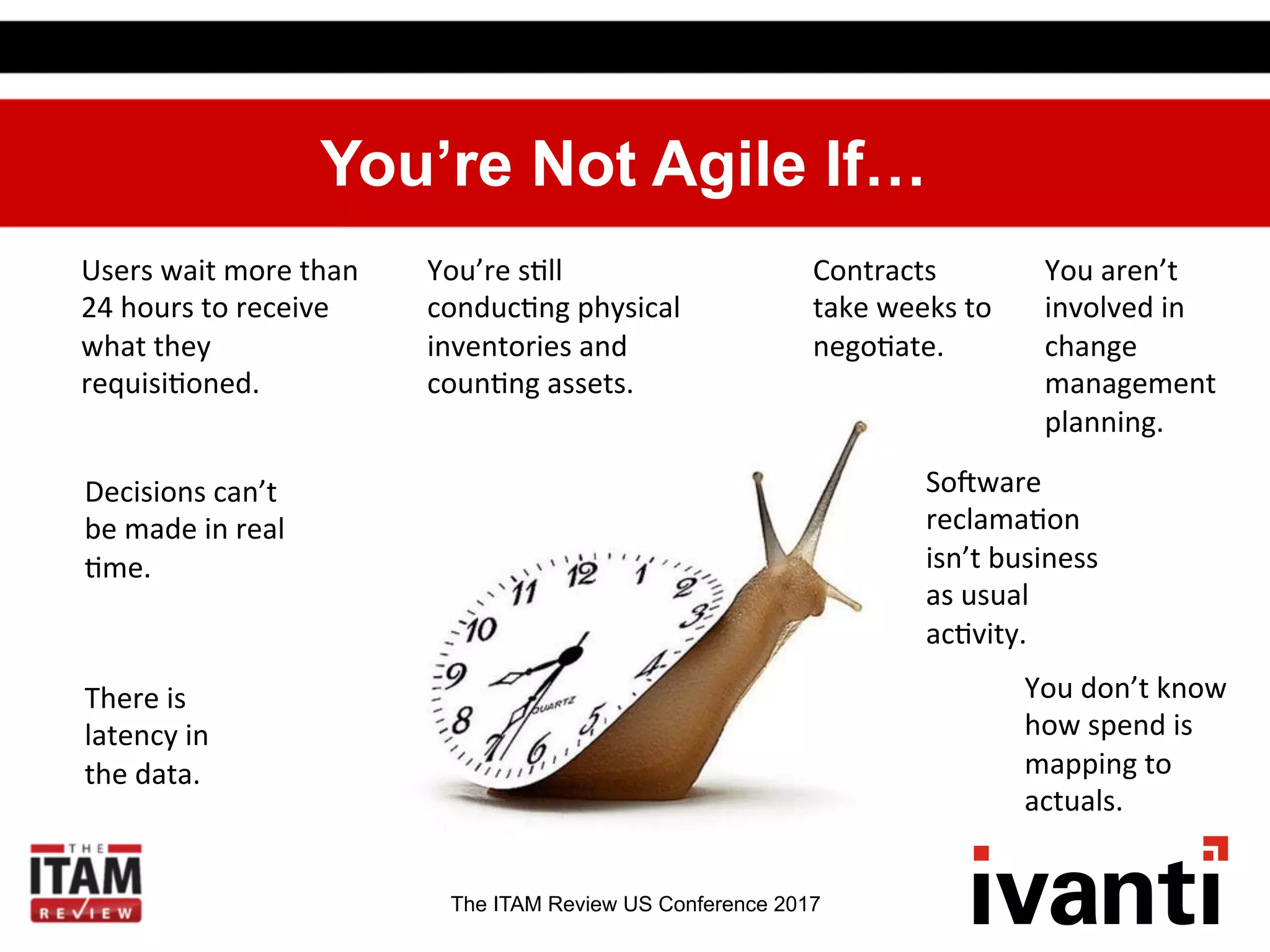 The ITAM Review US Conference 2017
You’re Not Agile If…
Users	
  wait	
  more	
  than	
  
24	
  hours	
  to	
  receive	
  
what	
  they	
  
requisi.oned.	
  
Decisions	
  can’t	
  
be	
  made	
  in	
  real	
  
.me.	
  
	
  
There	
  is	
  
latency	
  in	
  
the	
  data.	
  
You’re	
  s.ll	
  
conduc.ng	
  physical	
  
inventories	
  and	
  
coun.ng	
  assets.	
  
	
  
Contracts	
  
take	
  weeks	
  to	
  
nego.ate.	
  
	
  
Soaware	
  
reclama.on	
  
isn’t	
  business	
  
as	
  usual	
  
ac.vity.	
  
	
  
You	
  aren’t	
  
involved	
  in	
  
change	
  
management	
  
planning.	
  
	
  
You	
  don’t	
  know	
  
how	
  spend	
  is	
  
mapping	
  to	
  
actuals.	
  
	
  
 