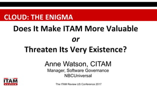 The ITAM Review US Conference 2017
Does	
  It	
  Make	
  ITAM	
  More	
  Valuable	
  
or	
  	
  
Threaten	
  Its	
  Very	
  Existence?	
  	
  
Anne Watson, CITAM
Manager, Software Governance
NBCUniversal
CLOUD:	
  THE	
  ENIGMA	
  
 