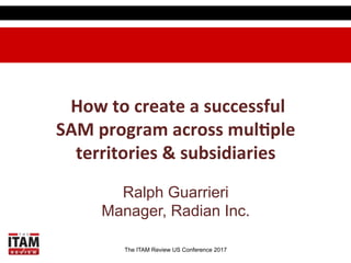 The ITAM Review US Conference 2017
	
  How	
  to	
  create	
  a	
  successful	
  
SAM	
  program	
  across	
  mul4ple	
  
territories	
  &	
  subsidiaries
Ralph Guarrieri
Manager, Radian Inc.
 