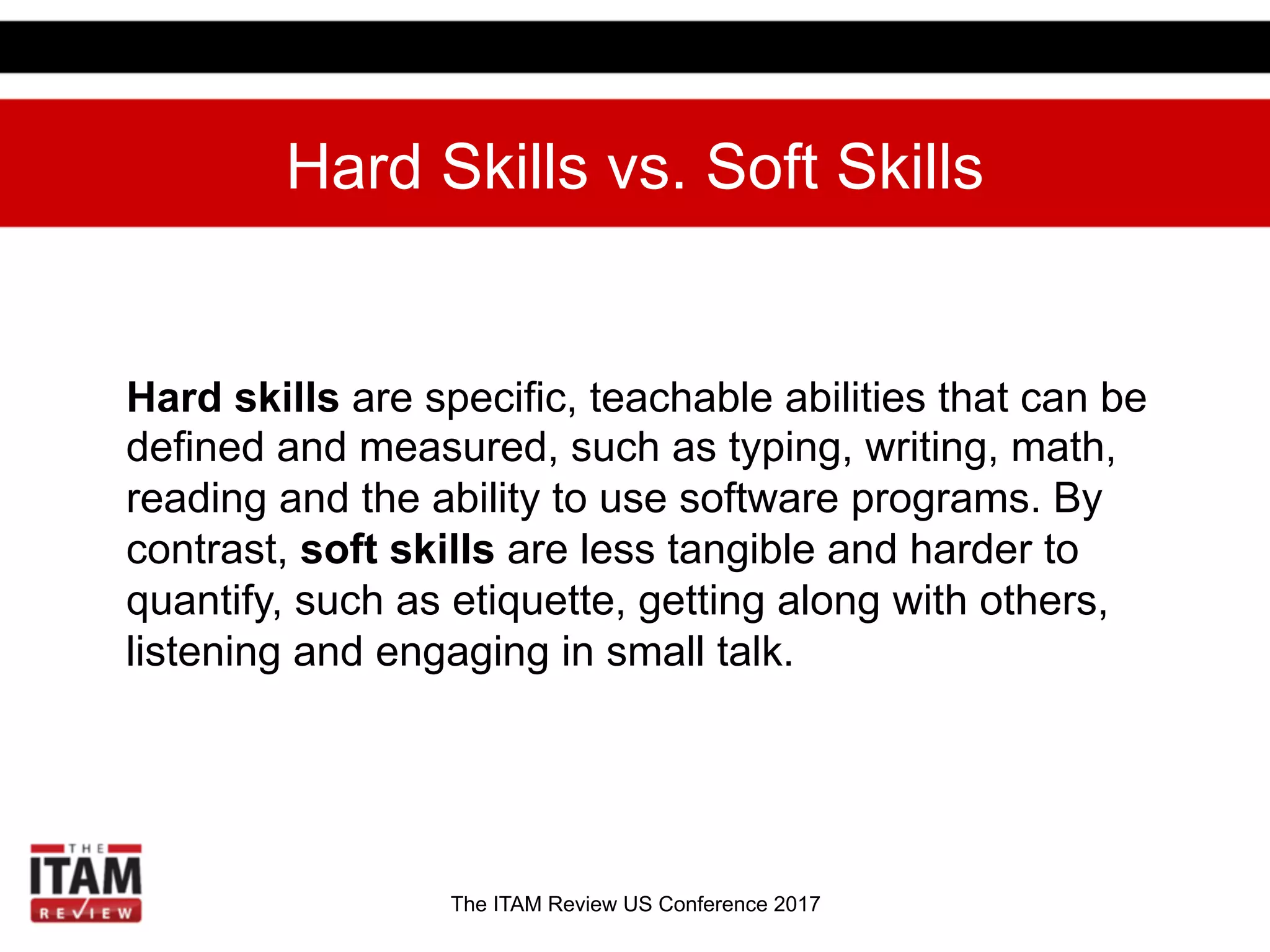 The ITAM Review US Conference 2017
Hard Skills vs. Soft Skills
Hard skills are specific, teachable abilities that can be
defined and measured, such as typing, writing, math,
reading and the ability to use software programs. By
contrast, soft skills are less tangible and harder to
quantify, such as etiquette, getting along with others,
listening and engaging in small talk.
 