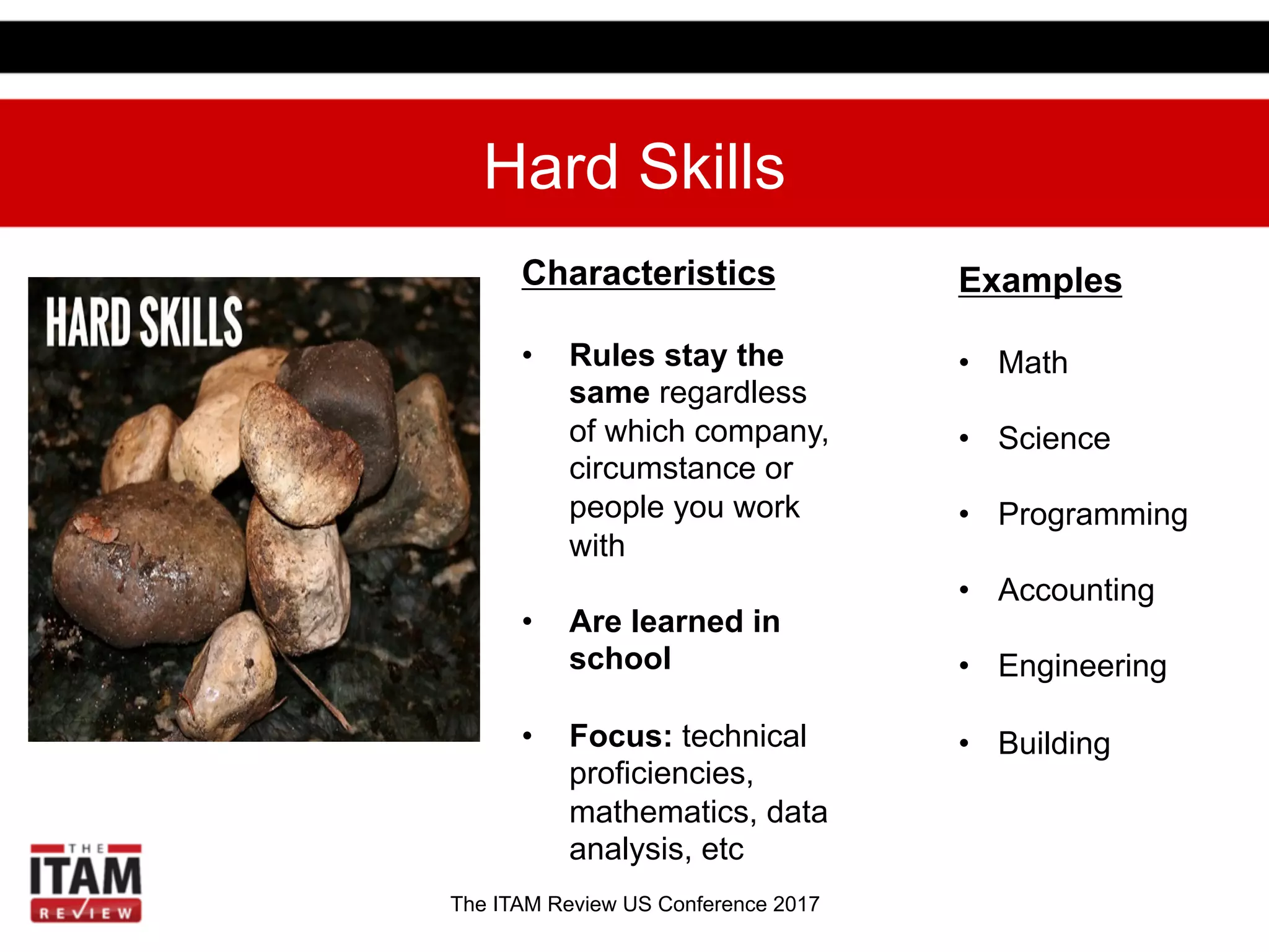 The ITAM Review US Conference 2017
Hard Skills
Examples
•  Math
•  Science
•  Programming
•  Accounting
•  Engineering
•  Building
Characteristics
•  Rules stay the
same regardless
of which company,
circumstance or
people you work
with
•  Are learned in
school
•  Focus: technical
proficiencies,
mathematics, data
analysis, etc
 
