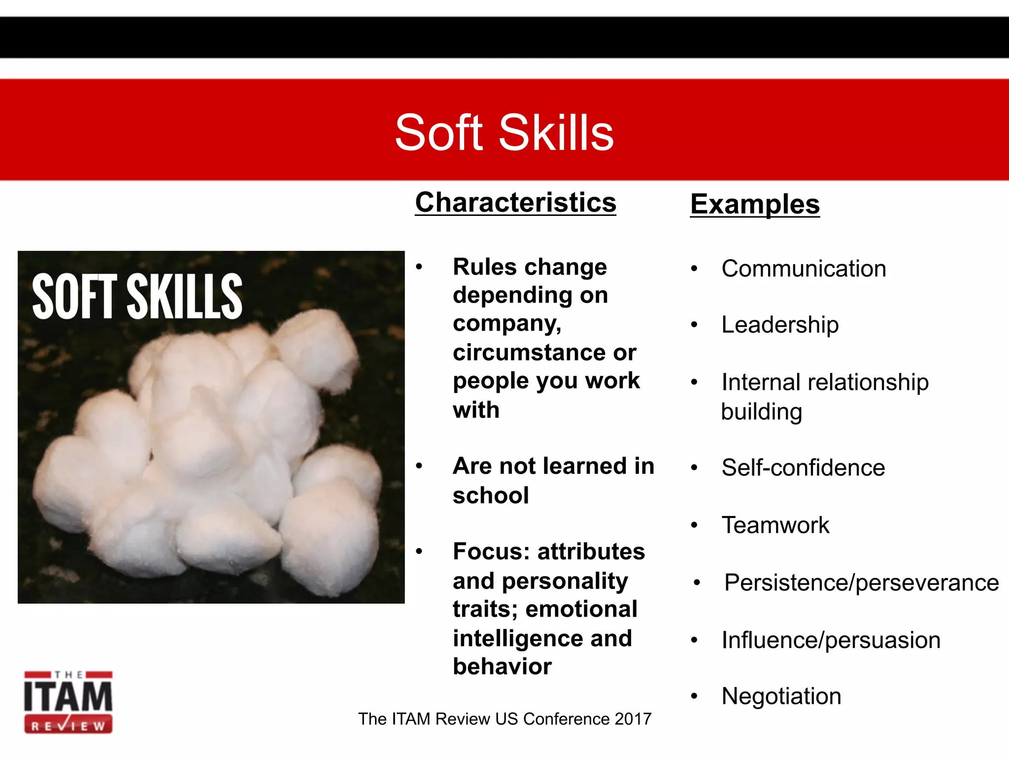 The ITAM Review US Conference 2017
Soft Skills
Examples
•  Communication
•  Leadership
•  Internal relationship
building
•  Self-confidence
•  Teamwork
•  Persistence/perseverance
•  Influence/persuasion
•  Negotiation
Characteristics
•  Rules change
depending on
company,
circumstance or
people you work
with
•  Are not learned in
school
•  Focus: attributes
and personality
traits; emotional
intelligence and
behavior
 
