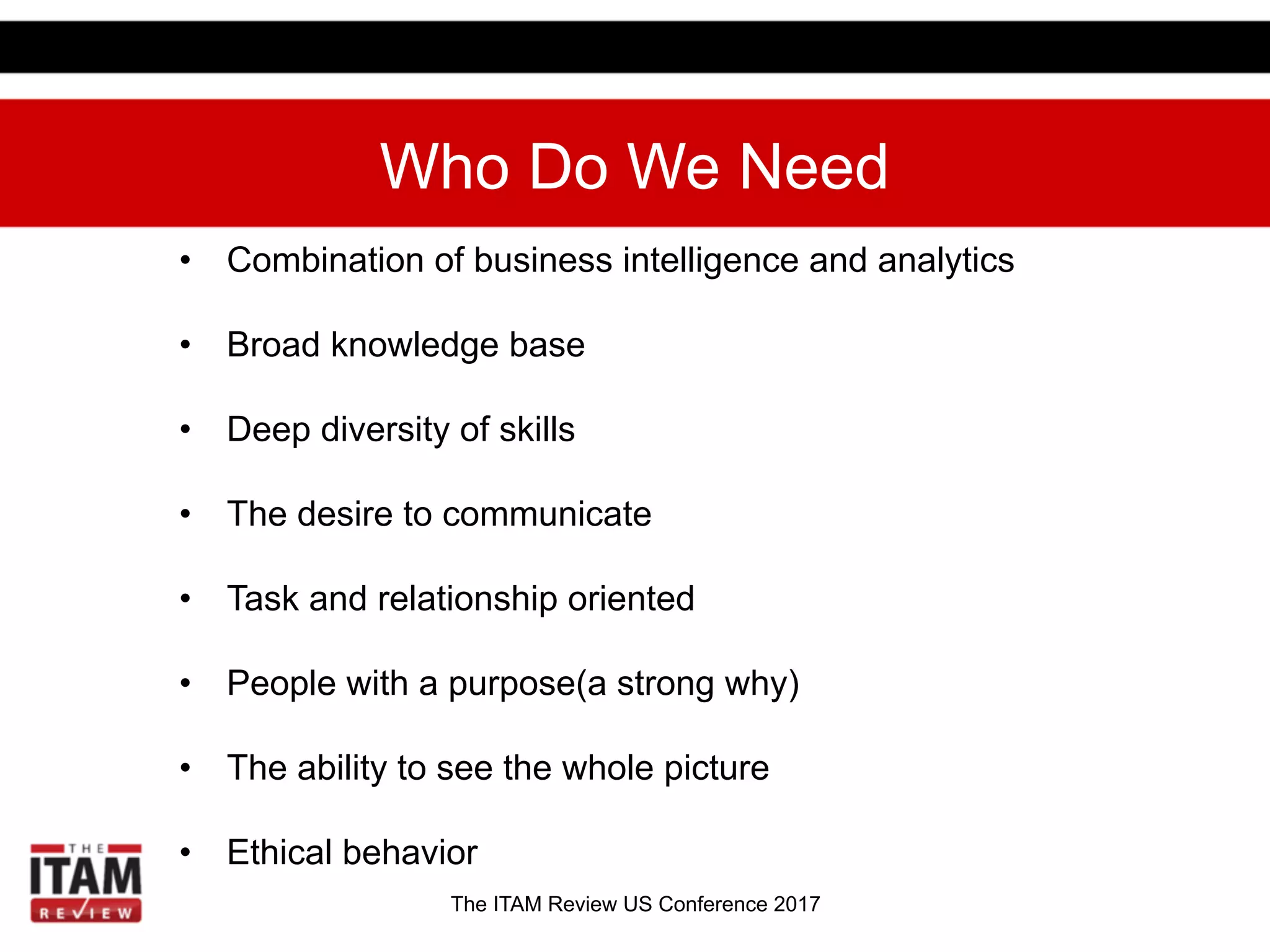 The ITAM Review US Conference 2017
Who Do We Need
•  Combination of business intelligence and analytics
•  Broad knowledge base
•  Deep diversity of skills
•  The desire to communicate
•  Task and relationship oriented
•  People with a purpose(a strong why)
•  The ability to see the whole picture
•  Ethical behavior
 