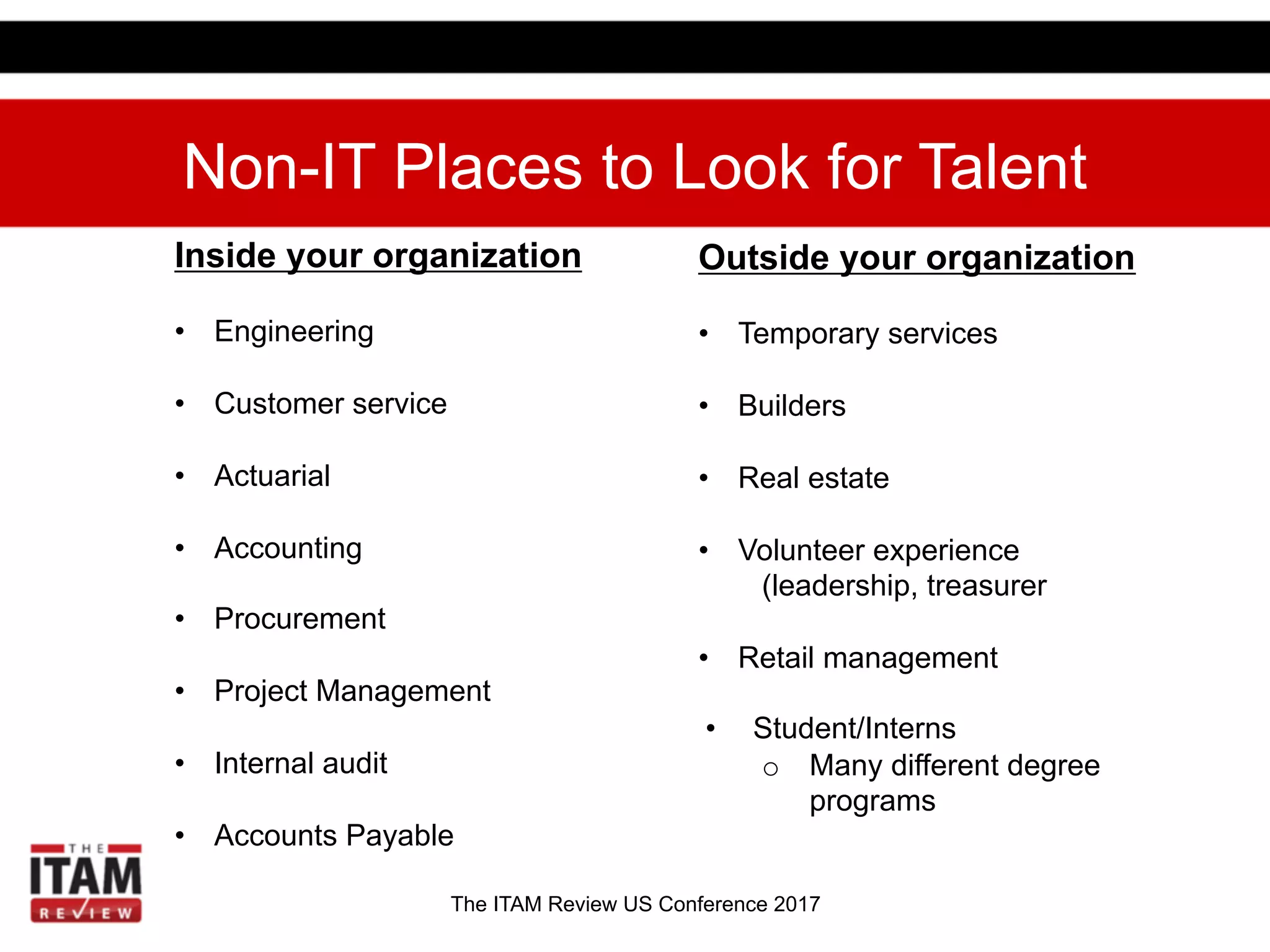 The ITAM Review US Conference 2017
Non-IT Places to Look for Talent
Inside your organization
•  Engineering
•  Customer service
•  Actuarial
•  Accounting
•  Procurement
•  Project Management
•  Internal audit
•  Accounts Payable
Outside your organization
•  Temporary services
•  Builders
•  Real estate
•  Volunteer experience
(leadership, treasurer
•  Retail management
•  Student/Interns
o  Many different degree
programs
 