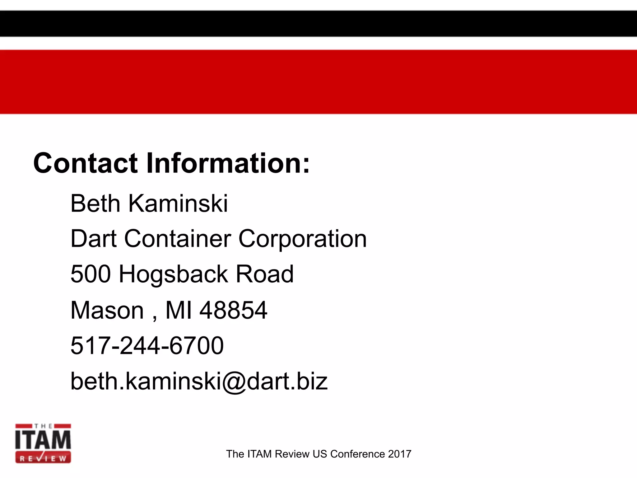 The ITAM Review US Conference 2017
Contact Information:
Beth Kaminski
Dart Container Corporation
500 Hogsback Road
Mason , MI 48854
517-244-6700
beth.kaminski@dart.biz
 