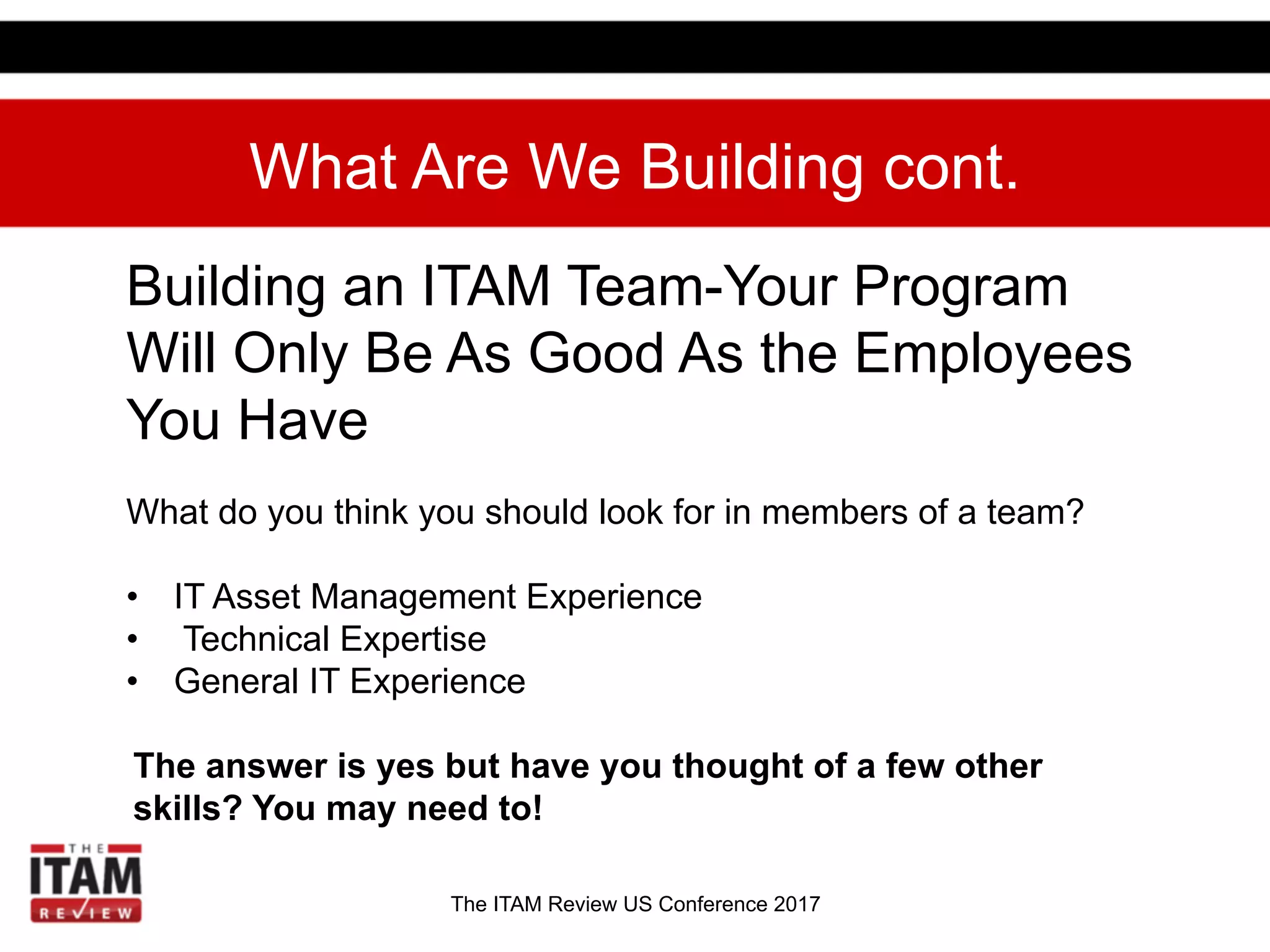 The ITAM Review US Conference 2017
What Are We Building cont.
Building an ITAM Team-Your Program
Will Only Be As Good As the Employees
You Have
What do you think you should look for in members of a team?
•  IT Asset Management Experience
•  Technical Expertise
•  General IT Experience
The answer is yes but have you thought of a few other
skills? You may need to!
 