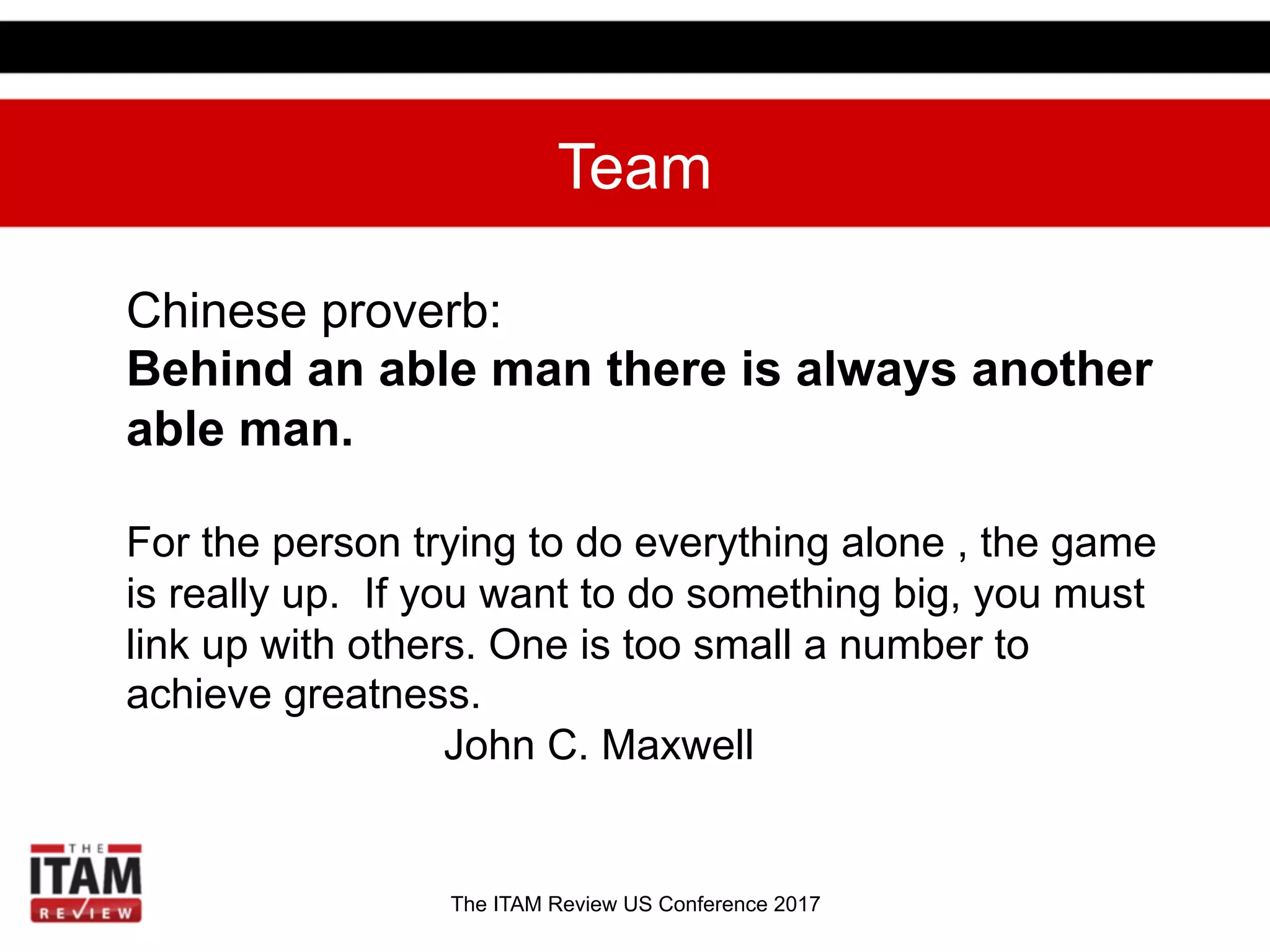 The ITAM Review US Conference 2017
Team
Chinese proverb:
Behind an able man there is always another
able man.
For the person trying to do everything alone , the game
is really up. If you want to do something big, you must
link up with others. One is too small a number to
achieve greatness.
John C. Maxwell
 