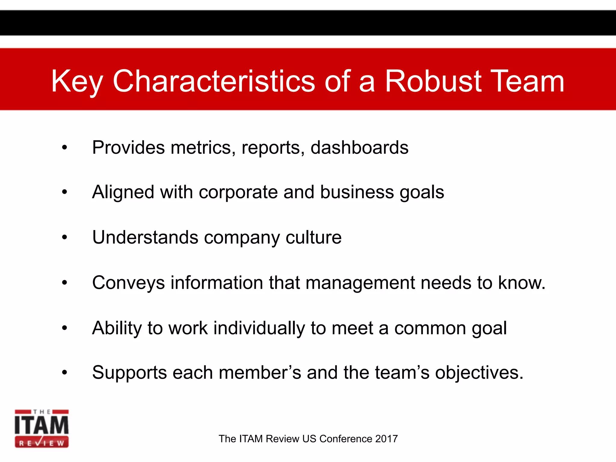 The ITAM Review US Conference 2017
Key Characteristics of a Robust Team
•  Provides metrics, reports, dashboards
•  Aligned with corporate and business goals
•  Understands company culture
•  Conveys information that management needs to know.
•  Ability to work individually to meet a common goal
•  Supports each member’s and the team’s objectives.
 