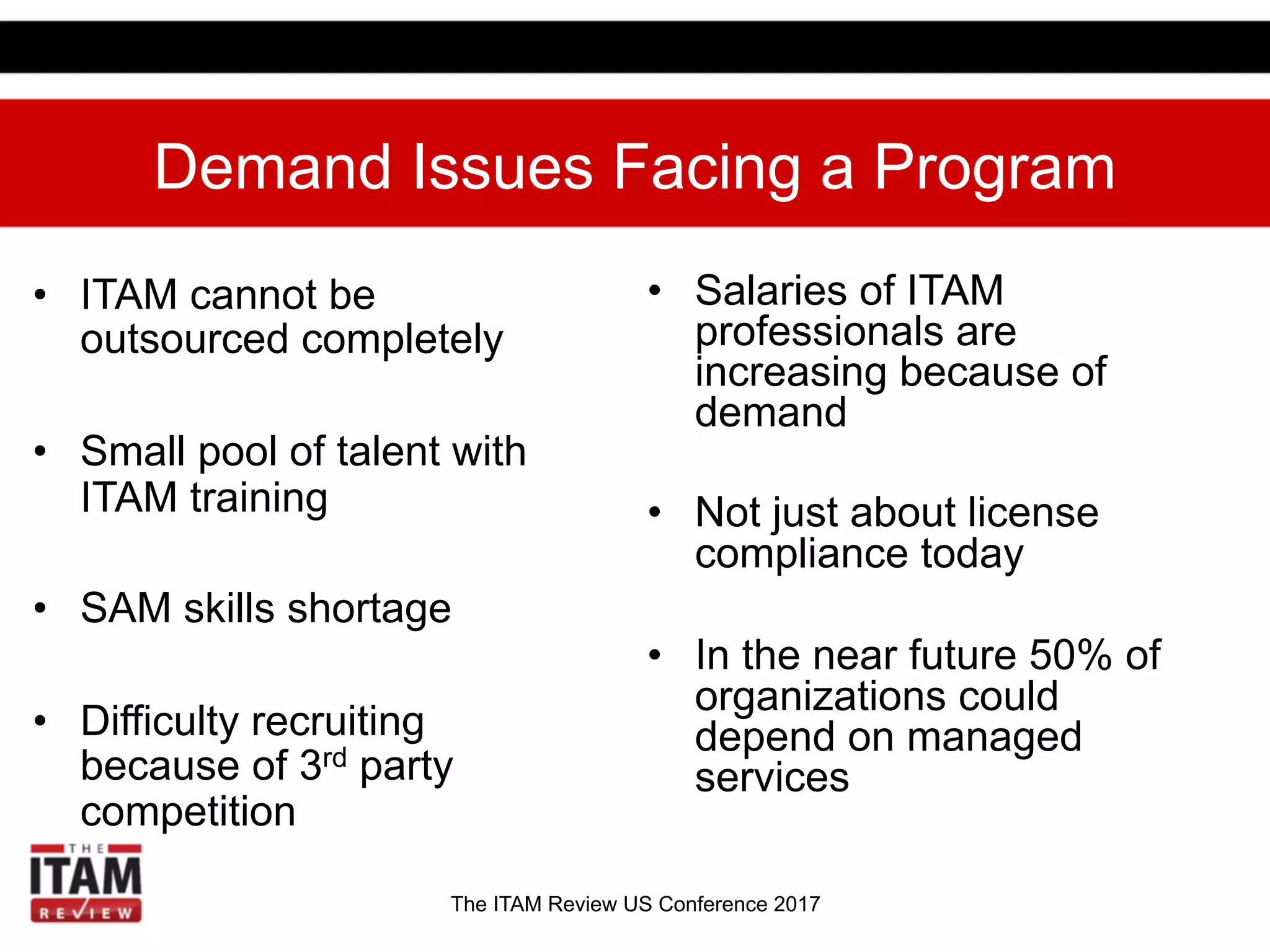 The ITAM Review US Conference 2017
Demand Issues Facing a Program
•  ITAM cannot be
outsourced completely
•  Small pool of talent with
ITAM training
•  SAM skills shortage
•  Difficulty recruiting
because of 3rd party
competition
•  Salaries of ITAM
professionals are
increasing because of
demand
•  Not just about license
compliance today
•  In the near future 50% of
organizations could
depend on managed
services
 