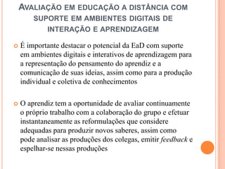 AVALIAÇÃO EM EDUCAÇÃO A DISTÂNCIA COM
        SUPORTE EM AMBIENTES DIGITAIS DE
             INTERAÇÃO E APRENDIZAGEM

   É importante destacar o potencial da EaD com suporte
    em ambientes digitais e interativos de aprendizagem para
    a representação do pensamento do aprendiz e a
    comunicação de suas ideias, assim como para a produção
    individual e coletiva de conhecimentos

   O aprendiz tem a oportunidade de avaliar continuamente
    o próprio trabalho com a colaboração do grupo e efetuar
    instantaneamente as reformulações que considere
    adequadas para produzir novos saberes, assim como
    pode analisar as produções dos colegas, emitir feedback e
    espelhar-se nessas produções
 