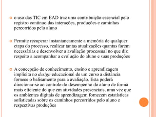    o uso das TIC em EAD traz uma contribuição essencial pelo
    registro contínuo das interações, produções e caminhos
    percorridos pelo aluno

   Permite recuperar instantaneamente a memória de qualquer
    etapa do processo, realizar tantas atualizações quantas forem
    necessárias e desenvolver a avaliação processual no que diz
    respeito a acompanhar a evolução do aluno e suas produções

   A concepção de conhecimento, ensino e aprendizagem
    implícita no design educacional de um curso a distância
    fornece o balisamento para a avaliação. Esta poderá
    direcionar-se ao controle do desempenho do aluno de forma
    mais eficiente do que em atividades presenciais, uma vez que
    os ambientes digitais de aprendizagem fornecem estatísticas
    sofisticadas sobre os caminhos percorridos pelo aluno e
    respectivas produções
 
