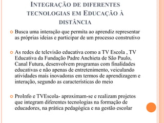 INTEGRAÇÃO DE DIFERENTES
         TECNOLOGIAS EM EDUCAÇÃO À
                        DISTÂNCIA
   Busca uma interação que permita ao aprendiz representar
    as próprias ideias e participar de um processo construtivo

   As redes de televisão educativa como a TV Escola , TV
    Educativa da Fundação Padre Anchieta de São Paulo,
    Canal Futura, desenvolvem programas com finalidades
    educativas e não apenas de entretenimento, veiculando
    atividades mais inovadoras em termos de aprendizagem e
    interação, segundo as características do meio

   ProInfo e TVEscola- aproximam-se e realizam projetos
    que integram diferentes tecnologias na formação de
    educadores, na prática pedagógica e na gestão escolar
 