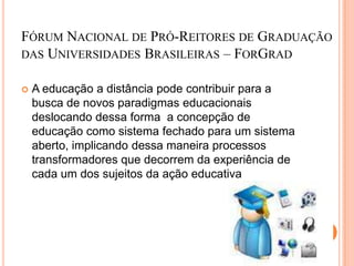 FÓRUM NACIONAL DE PRÓ-REITORES DE GRADUAÇÃO
DAS UNIVERSIDADES BRASILEIRAS – FORGRAD


   A educação a distância pode contribuir para a
    busca de novos paradigmas educacionais
    deslocando dessa forma a concepção de
    educação como sistema fechado para um sistema
    aberto, implicando dessa maneira processos
    transformadores que decorrem da experiência de
    cada um dos sujeitos da ação educativa
 