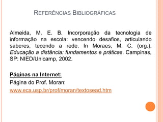 REFERÊNCIAS BIBLIOGRÁFICAS


Almeida, M. E. B. Incorporação da tecnologia de
informação na escola: vencendo desafios, articulando
saberes, tecendo a rede. In Moraes, M. C. (org.).
Educação a distância: fundamentos e práticas. Campinas,
SP: NIED/Unicamp, 2002.

Páginas na Internet:
Página do Prof. Moran:
www.eca.usp.br/prof/moran/textosead.htm
 