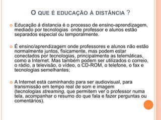 O QUE É EDUCAÇÃO À DISTÂNCIA ?
   Educação á distancia é o processo de ensino-aprendizagem,
    mediado por tecnologias onde professor e alunos estão
    separados especial ou temporalmente.

   É ensino/aprendizagem onde professores e alunos não estão
    normalmente juntos, fisicamente, mas podem estar
    conectados por tecnologias, principalmente as telemáticas,
    como a Internet. Mas também podem ser utilizados o correio,
    o rádio, a televisão, o vídeo, o CD-ROM, o telefone, o fax e
    tecnologias semelhantes;

   A Internet está caminhando para ser audiovisual, para
    transmissão em tempo real de som e imagem
    (tecnologias streaming, que permitem ver o professor numa
    tela, acompanhar o resumo do que fala e fazer perguntas ou
    comentários).
 