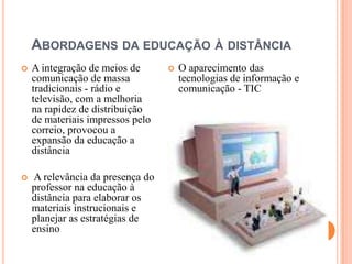 ABORDAGENS DA EDUCAÇÃO À DISTÂNCIA
   A integração de meios de         O aparecimento das
    comunicação de massa              tecnologias de informação e
    tradicionais - rádio e            comunicação - TIC
    televisão, com a melhoria
    na rapidez de distribuição
    de materiais impressos pelo
    correio, provocou a
    expansão da educação a
    distância

   A relevância da presença do
    professor na educação à
    distância para elaborar os
    materiais instrucionais e
    planejar as estratégias de
    ensino
 