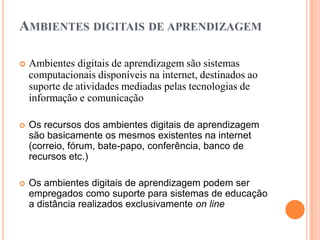 AMBIENTES DIGITAIS DE APRENDIZAGEM

   Ambientes digitais de aprendizagem são sistemas
    computacionais disponíveis na internet, destinados ao
    suporte de atividades mediadas pelas tecnologias de
    informação e comunicação

   Os recursos dos ambientes digitais de aprendizagem
    são basicamente os mesmos existentes na internet
    (correio, fórum, bate-papo, conferência, banco de
    recursos etc.)

   Os ambientes digitais de aprendizagem podem ser
    empregados como suporte para sistemas de educação
    a distância realizados exclusivamente on line
 