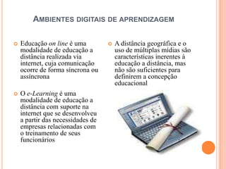AMBIENTES DIGITAIS DE APRENDIZAGEM

   Educação on line é uma            A distância geográfica e o
    modalidade de educação a           uso de múltiplas mídias são
    distância realizada via            características inerentes à
    internet, cuja comunicação         educação a distância, mas
    ocorre de forma síncrona ou        não são suficientes para
    assíncrona                         definirem a concepção
                                       educacional
   O e-Learning é uma
    modalidade de educação a
    distância com suporte na
    internet que se desenvolveu
    a partir das necessidades de
    empresas relacionadas com
    o treinamento de seus
    funcionários
 