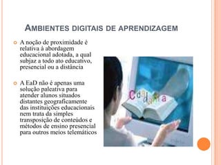 AMBIENTES DIGITAIS DE APRENDIZAGEM
   A noção de proximidade é
    relativa à abordagem
    educacional adotada, a qual
    subjaz a todo ato educativo,
    presencial ou a distância

   A EaD não é apenas uma
    solução paleativa para
    atender alunos situados
    distantes geograficamente
    das instituições educacionais
    nem trata da simples
    transposição de conteúdos e
    métodos de ensino presencial
    para outros meios telemáticos
 