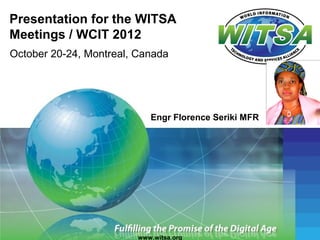 Presentation for the WITSA
Meetings / WCIT 2012
October 20-24, Montreal, Canada




                            Engr Florence Seriki MFR




                         www.witsa.org
 