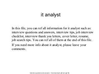Interview questions and answers – free download/ pdf and ppt file
it analyst
In this file, you can ref all information for it analyst such as:
interview questions and answers, interview tips, job interview
checklist, interview thank you letters, cover letter, resume,
job search tips. You can ref all of them at the end of this file.
If you need more info about it analyst, please leave your
comments.
 