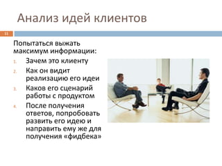 Анализ идей клиентов
11

     Попытаться выжать
     максимум информации:
     1. Зачем это клиенту
     2. Как он видит
        реализацию его идеи
     3. Каков его сценарий
        работы с продуктом
     4. После получения
        ответов, попробовать
        развить его идею и
        направить ему же для
        получения «фидбека»
 