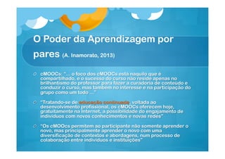 O Poder da Aprendizagem por
pares (A. Inamorato, 2013)
!

cMOOCs: “... o foco dos cMOOCs está naquilo que é
compartilhado, e o sucesso do curso não reside apenas no
brilhantismo do professor para fazer a curadoria de conteúdo e
conduzir o curso, mas também no interesse e na participação do
grupo como um todo ...”

!   “Tratando-se de educação continuada, voltada ao
desenvolvimento profissional, os cMOOCs oferecem hoje,
gratuitamente na Internet, a possibilidade do engajamento de
indivíduos com novos conhecimentos e novas redes”
!   “Os cMOOcs permitem ao participante não somente aprender o
novo, mas principalmente aprender o novo com uma
diversificação de contextos e abordagens, num processo de
colaboração entre indivíduos e instituições”

 