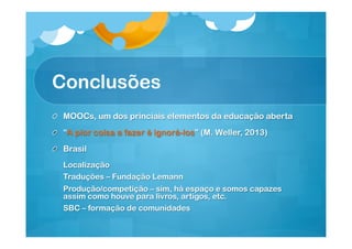 Conclusões
!

MOOCs, um dos princiais elementos da educação aberta

!   “A pior coisa a fazer é ignorá-los” (M. Weller, 2013)
!   Brasil
Localização
Traduções – Fundação Lemann
Produção/competição – sim, há espaço e somos capazes
assim como houve para livros, artigos, etc.
SBC – formação de comunidades

 