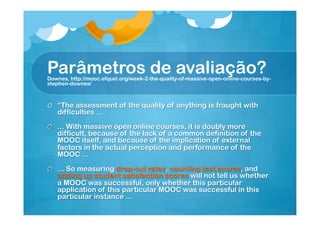 Parâmetros de avaliação?

Downes, http://mooc.efquel.org/week-2-the-quality-of-massive-open-online-courses-bystephen-downes/

!   “The assessment of the quality of anything is fraught with
difficulties ...
!   ... With massive open online courses, it is doubly more
difficult, because of the lack of a common definition of the
MOOC itself, and because of the implication of external
factors in the actual perception and performance of the
MOOC ...
!   ... So measuring drop-out rates, counting test scores, and
adding up student satisfaction scores will not tell us whether
a MOOC was successful, only whether this particular
application of this particular MOOC was successful in this
particular instance ...

 