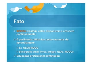 Fato
! MOOCs existem, estão disponíveis e crescem
continuamente
!   É pertinente utilizá-los como recursos de
aprendizagem
!   Ex. OLDS-MOOC
!   Bibliografia atual: livros, artigos, REAs, MOOCs

!   Educação profissional continuada

 