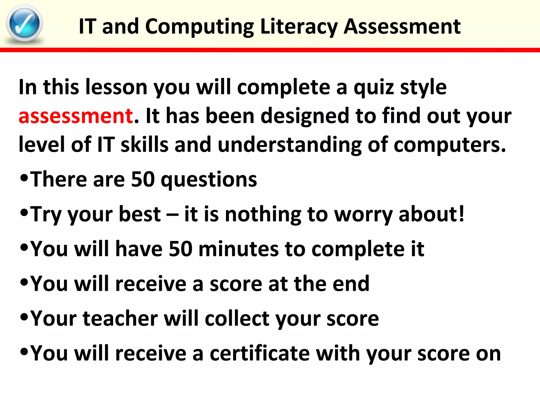 In this lesson you will complete a quiz style
assessment. It has been designed to find out your
level of IT skills and understanding of computers.
•There are 50 questions
•Try your best – it is nothing to worry about!
•You will have 50 minutes to complete it
•You will receive a score at the end
•Your teacher will collect your score
•You will receive a certificate with your score on
IT and Computing Literacy Assessment