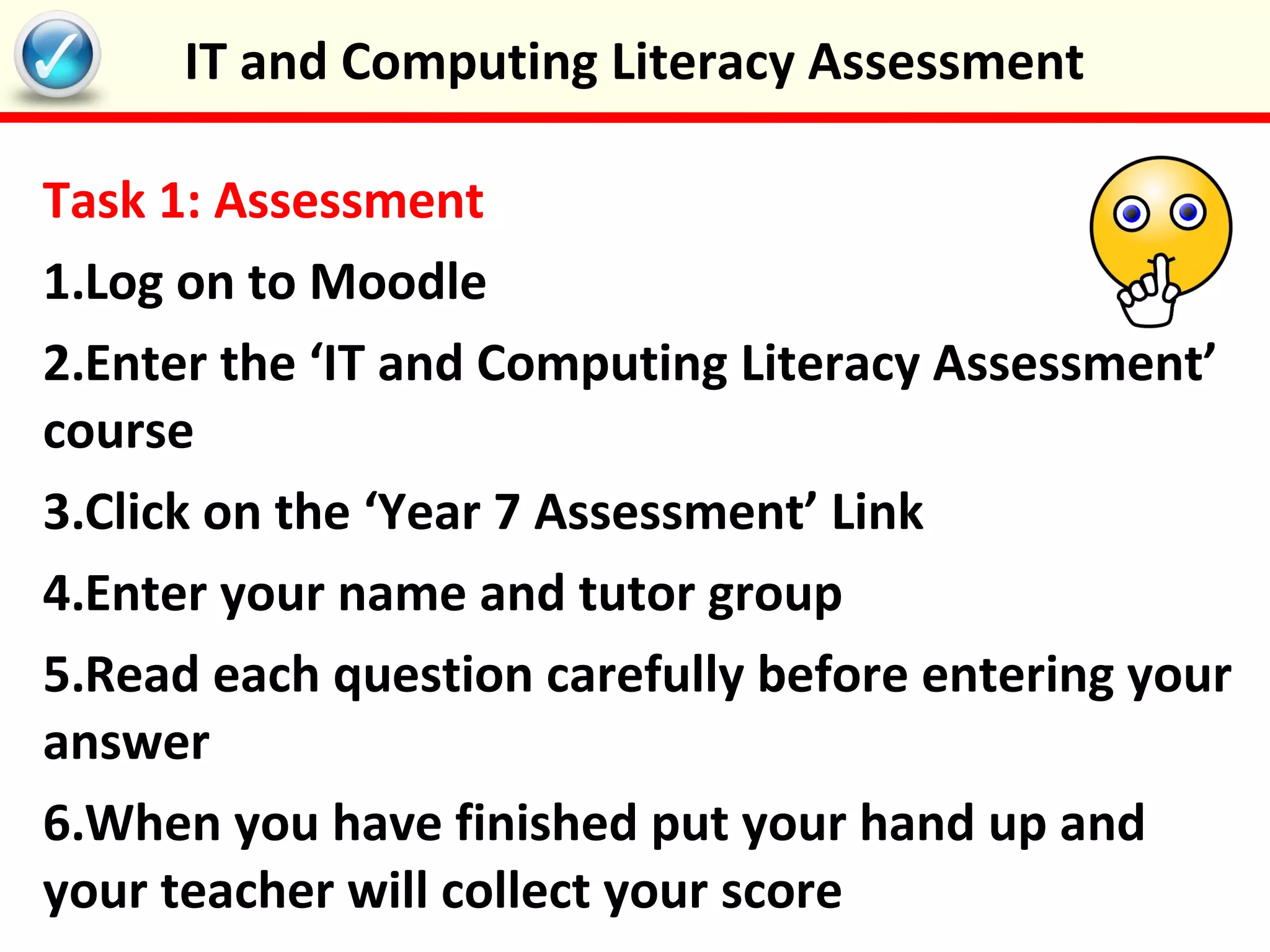Task 1: Assessment
1.Log on to Moodle
2.Enter the ‘IT and Computing Literacy Assessment’
course
3.Click on the ‘Year 7 Assessment’ Link
4.Enter your name and tutor group
5.Read each question carefully before entering your
answer
6.When you have finished put your hand up and
your teacher will collect your score
IT and Computing Literacy Assessment