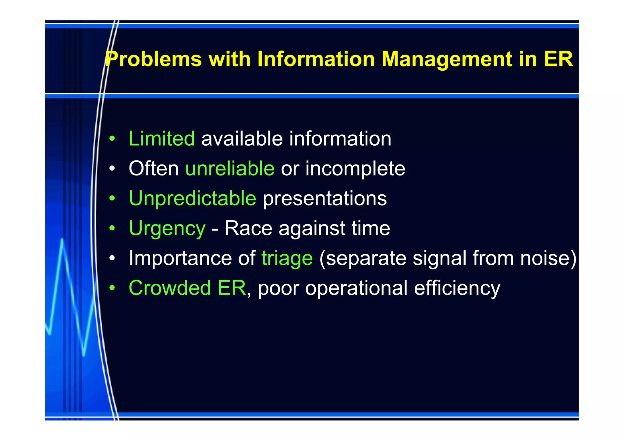 Problems with Information Management in ER


•   Limited available information
•   Often unreliable or incomplete
•   Unpredictable presentations
•   Urgency - Race against time
•   Importance of triage (separate signal from noise)
•   Crowded ER, poor operational efficiency
 