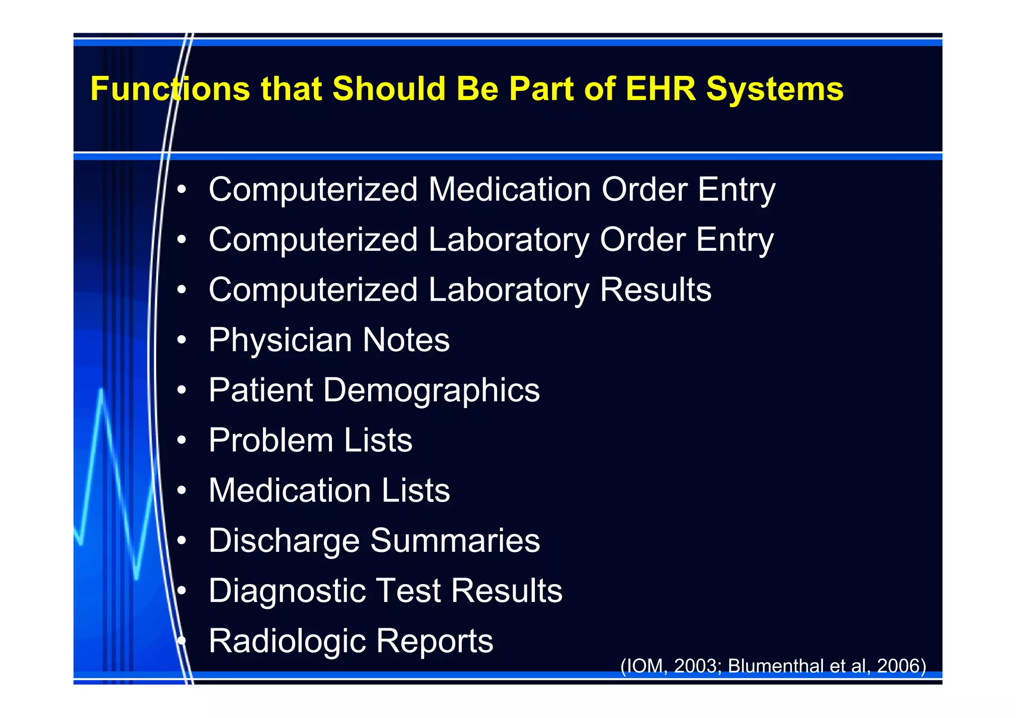 Functions that Should Be Part of EHR Systems

     •   Computerized Medication Order Entry
     •   Computerized Laboratory Order Entry
     •   Computerized Laboratory Results
     •   Physician Notes
     •   Patient Demographics
     •   Problem Lists
     •   Medication Lists
     •   Discharge Summaries
     •   Diagnostic Test Results
     •   Radiologic Reports
                                  (IOM, 2003; Blumenthal et al, 2006)
 