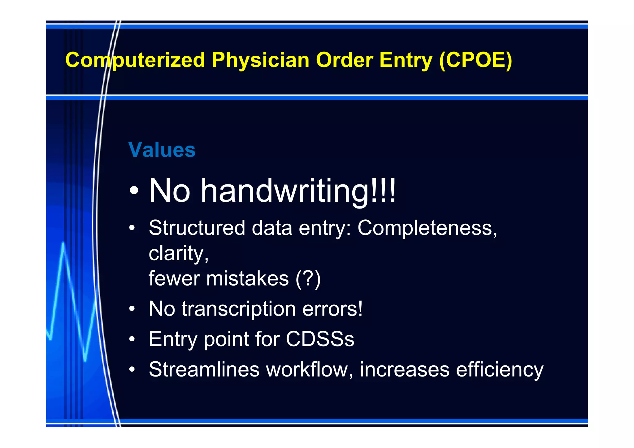 Computerized Physician Order Entry (CPOE)



     Values

     • No handwriting!!!
     • Structured data entry: Completeness,
       clarity,
       fewer mistakes (?)
     • No transcription errors!
     • Entry point for CDSSs
     • Streamlines workflow, increases efficiency
 