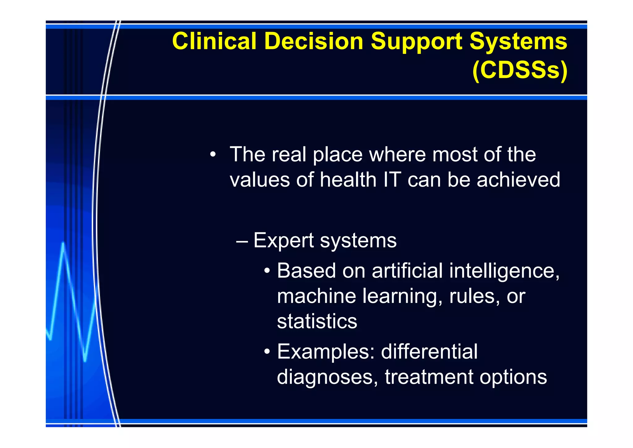Clinical Decision Support Systems
                          (CDSSs)


   • The real place where most of the
     values of health IT can be achieved

     – Expert systems
        • Based on artificial intelligence,
          machine learning, rules, or
          statistics
        • Examples: differential
          diagnoses, treatment options
 