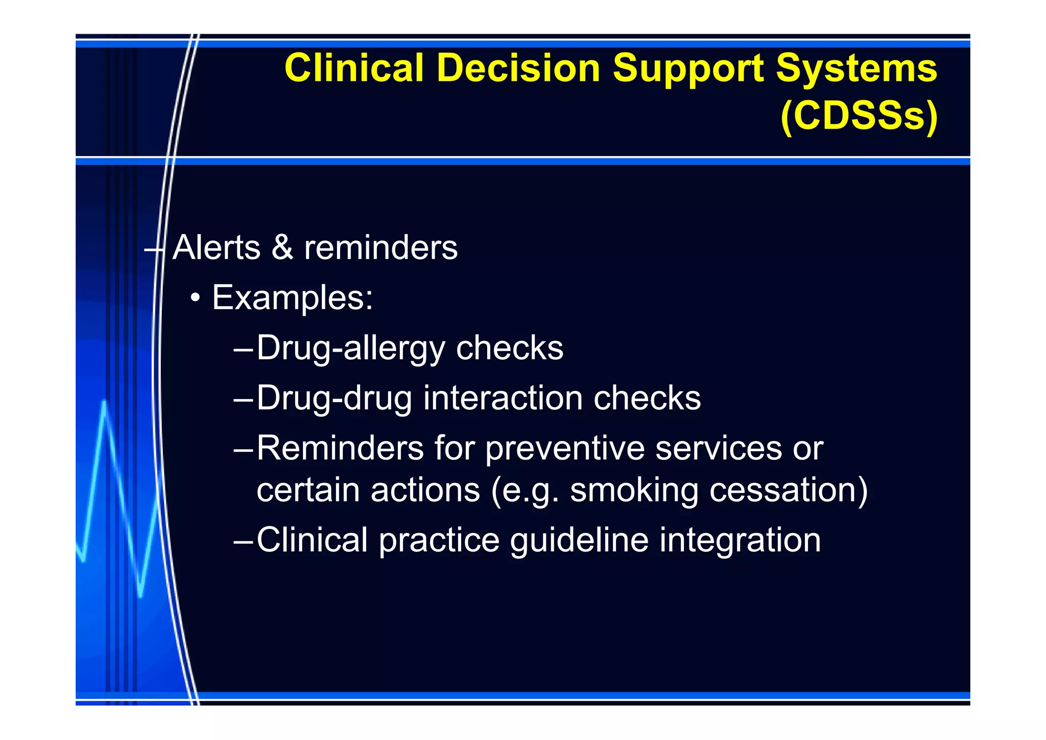 Clinical Decision Support Systems
                                   (CDSSs)


– Alerts & reminders
   • Examples:
      –Drug-allergy checks
      –Drug-drug interaction checks
      –Reminders for preventive services or
        certain actions (e.g. smoking cessation)
      –Clinical practice guideline integration
 