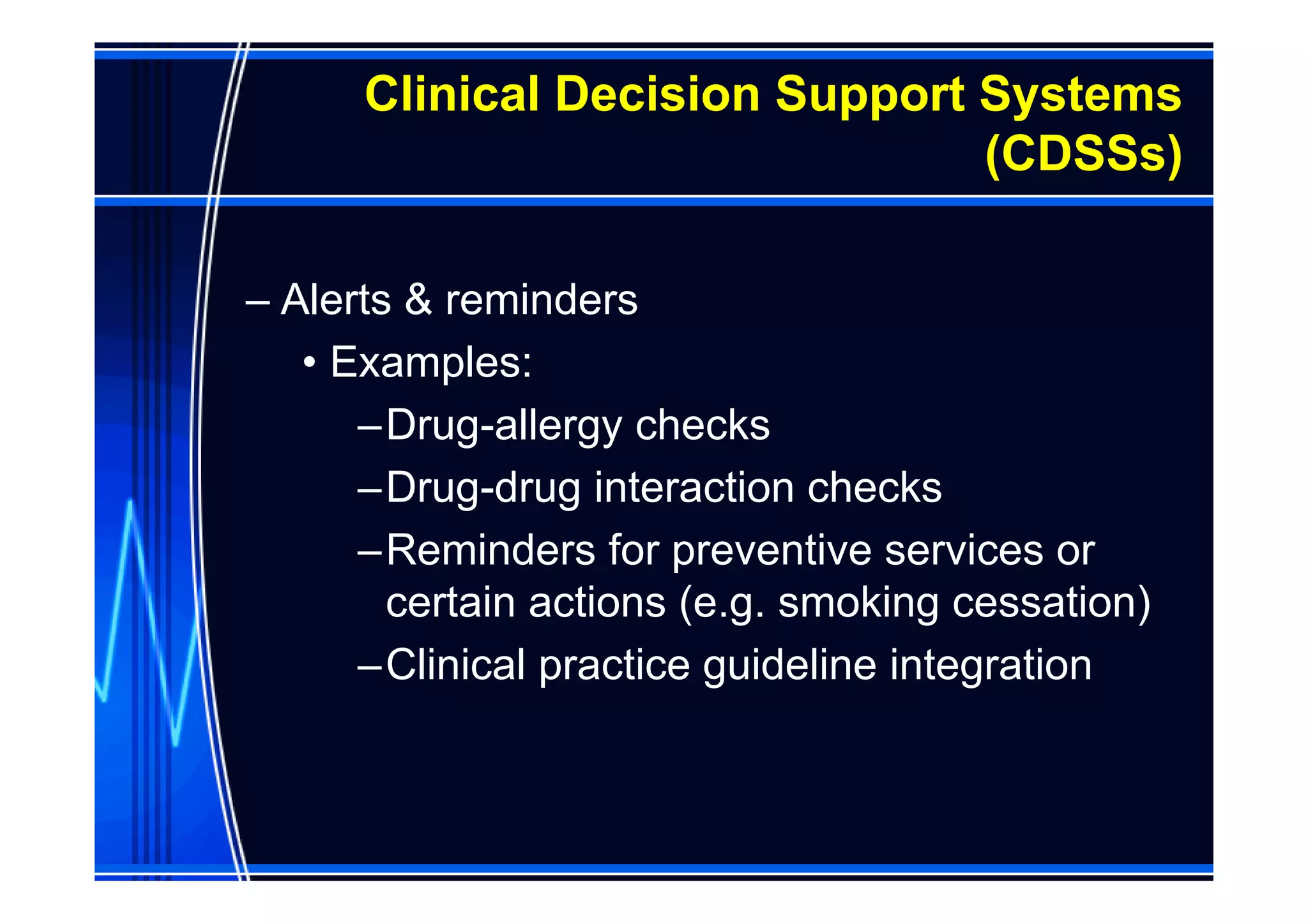 Clinical Decision Support Systems
                                (CDSSs)

– Alerts & reminders
   • Examples:
      –Drug-allergy checks
      –Drug-drug interaction checks
      –Reminders for preventive services or
        certain actions (e.g. smoking cessation)
      –Clinical practice guideline integration
 