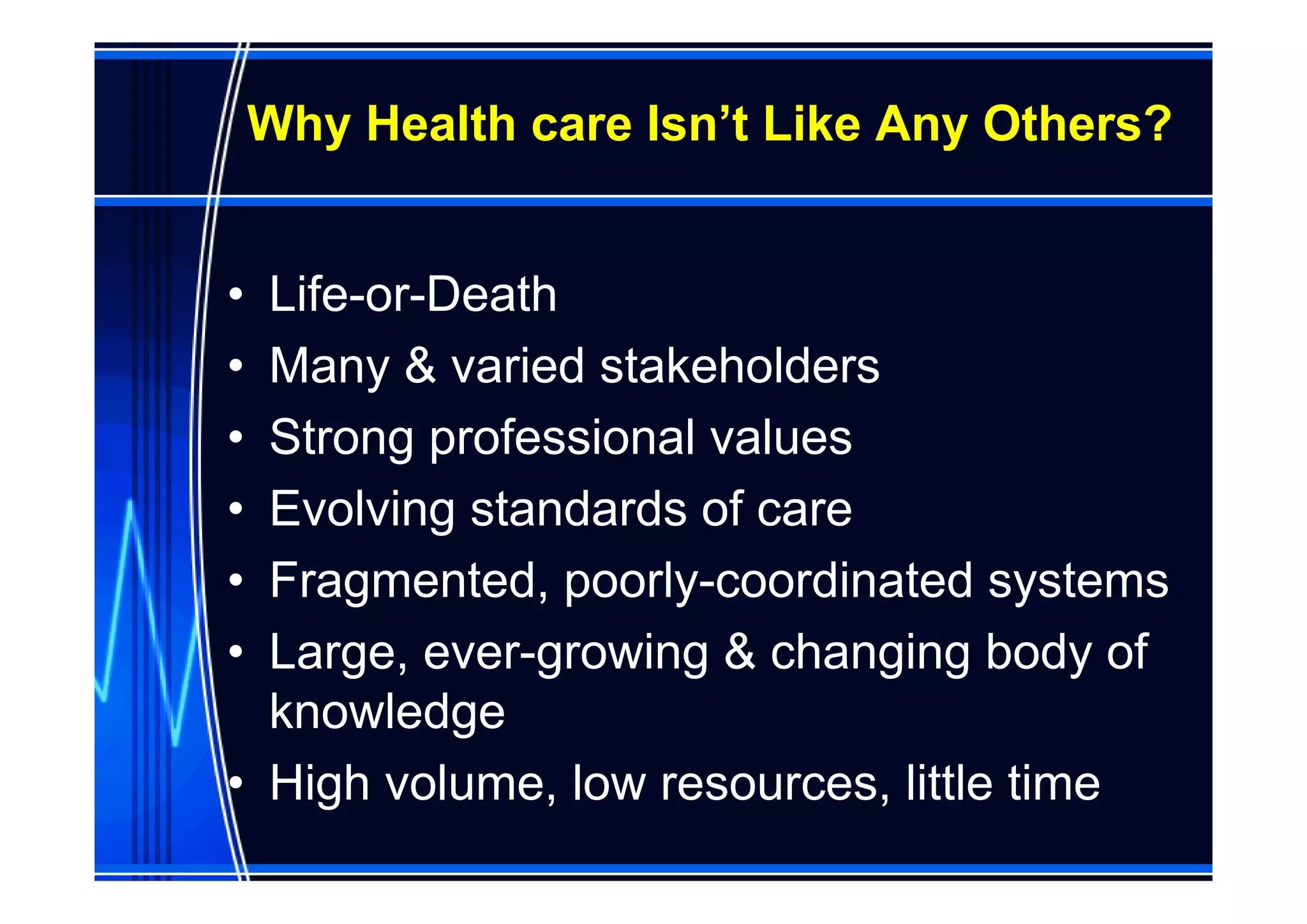 Why Health care Isn’t Like Any Others?


• Life-or-Death
• Many & varied stakeholders
• Strong professional values
• Evolving standards of care
• Fragmented, poorly-coordinated systems
• Large, ever-growing & changing body of
  knowledge
• High volume, low resources, little time
 