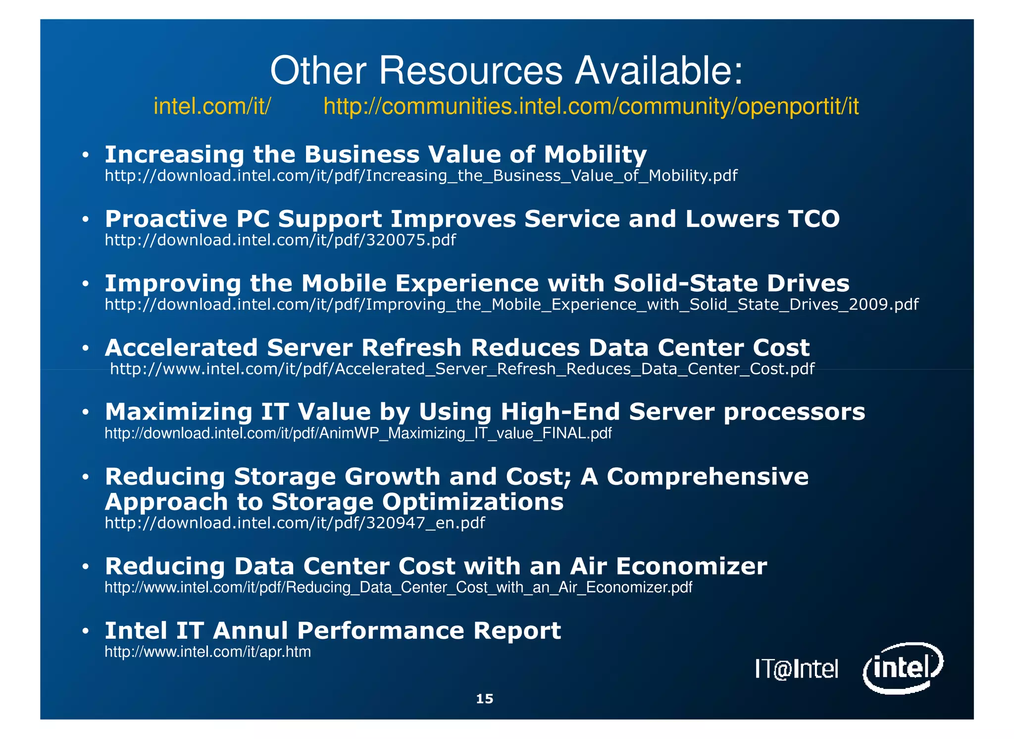 Other Resources Available:
        intel.com/it/              http://communities.intel.com/community/openportit/it

• Increasing the Business Value of Mobility
 http://download.intel.com/it/pdf/Increasing_the_Business_Value_of_Mobility.pdf

• Proactive PC Support Improves Service and Lowers TCO
 http://download.intel.com/it/pdf/320075.pdf

• Improving the Mobile Experience with Solid-State Drives
 http://download.intel.com/it/pdf/Improving_the_Mobile_Experience_with_Solid_State_Drives_2009.pdf

• Accelerated Server Refresh Reduces Data Center Cost
  http://www.intel.com/it/pdf/Accelerated_Server_Refresh_Reduces_Data_Center_Cost.pdf

• Maximizing IT Value by Using High-End Server processors
 http://download.intel.com/it/pdf/AnimWP_Maximizing_IT_value_FINAL.pdf

• Reducing Storage Growth and Cost; A Comprehensive
  Approach to Storage Optimizations
 http://download.intel.com/it/pdf/320947_en.pdf

• Reducing Data Center Cost with an Air Economizer
 http://www.intel.com/it/pdf/Reducing_Data_Center_Cost_with_an_Air_Economizer.pdf

• Intel IT Annul Performance Report
 http://www.intel.com/it/apr.htm

                                                   15
 