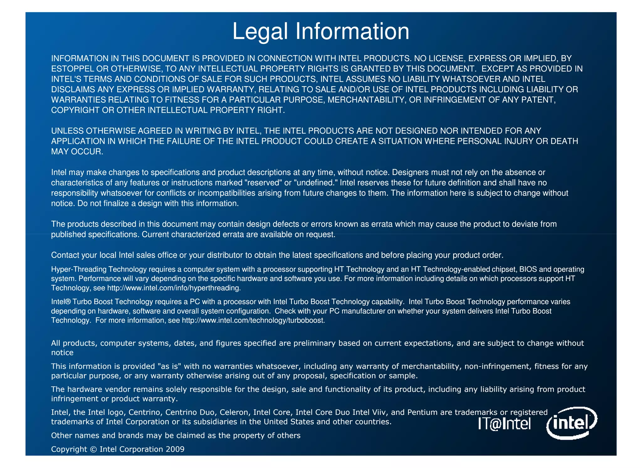 Legal Information
INFORMATION IN THIS DOCUMENT IS PROVIDED IN CONNECTION WITH INTEL PRODUCTS. NO LICENSE, EXPRESS OR IMPLIED, BY
ESTOPPEL OR OTHERWISE, TO ANY INTELLECTUAL PROPERTY RIGHTS IS GRANTED BY THIS DOCUMENT. EXCEPT AS PROVIDED IN
INTEL'S TERMS AND CONDITIONS OF SALE FOR SUCH PRODUCTS, INTEL ASSUMES NO LIABILITY WHATSOEVER AND INTEL
DISCLAIMS ANY EXPRESS OR IMPLIED WARRANTY, RELATING TO SALE AND/OR USE OF INTEL PRODUCTS INCLUDING LIABILITY OR
WARRANTIES RELATING TO FITNESS FOR A PARTICULAR PURPOSE, MERCHANTABILITY, OR INFRINGEMENT OF ANY PATENT,
COPYRIGHT OR OTHER INTELLECTUAL PROPERTY RIGHT.

UNLESS OTHERWISE AGREED IN WRITING BY INTEL, THE INTEL PRODUCTS ARE NOT DESIGNED NOR INTENDED FOR ANY
APPLICATION IN WHICH THE FAILURE OF THE INTEL PRODUCT COULD CREATE A SITUATION WHERE PERSONAL INJURY OR DEATH
MAY OCCUR.

Intel may make changes to specifications and product descriptions at any time, without notice. Designers must not rely on the absence or
                                                                                                                                   absence
characteristics of any features or instructions marked "reserved" or "undefined." Intel reserves these for future definition and shall have no
responsibility whatsoever for conflicts or incompatibilities arising from future changes to them. The information here is subject to change without
                                                                                                                           subject
notice. Do not finalize a design with this information.

The products described in this document may contain design defects or errors known as errata which may cause the product to deviate from
                                                                                                                            deviate
published specifications. Current characterized errata are available on request.

Contact your local Intel sales office or your distributor to obtain the latest specifications and before placing your product order.
                                                                                                                              order.
Hyper-
Hyper-Threading Technology requires a computer system with a processor supporting HT Technology and an HT Technology-enabled chipset, BIOS and operating
                                                                                                               Technology-          chipset,
system. Performance will vary depending on the specific hardware and software you use. For more information including details on which processors support HT
Technology, see http://www.intel.com/info/hyperthreading.
Intel® Turbo Boost Technology requires a PC with a processor with Intel Turbo Boost Technology capability. Intel Turbo Boost Technology performance varies
                                                                                                                             Technology
depending on hardware, software and overall system configuration. Check with your PC manufacturer on whether your system delivers Intel Turbo Boost
                                                                                                                             delivers
Technology. For more information, see http://www.intel.com/technology/turboboost.


All products, computer systems, dates, and figures specified are preliminary based on current expectations, and are subject to change without
                                                                                                                               change
notice
This information is provided "as is" with no warranties whatsoever, including any warranty of merchantability, non-infringement, fitness for any
                                                                                                               non-
particular purpose, or any warranty otherwise arising out of any proposal, specification or sample.
The hardware vendor remains solely responsible for the design, sale and functionality of its product, including any liability arising from product
                                                                                                                              arising
infringement or product warranty.
Intel, the Intel logo, Centrino, Centrino Duo, Celeron, Intel Core, Intel Core Duo Intel Viiv, and Pentium are trademarks or registered
                                                                                                                             registered
trademarks of Intel Corporation or its subsidiaries in the United States and other countries.
Other names and brands may be claimed as the property of others
Copyright © Intel Corporation 2009
 