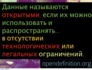 Данные называются
  открытыми, если их можно
  использовать и
  распространять...
  в отсутствии
  технологических или
  легальных ограничений.
                      opendefinition.org
Friday, 12 April 13
 