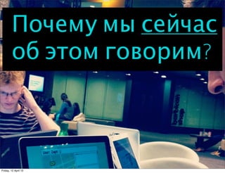 Почему мы сейчас
        об этом говорим?



Friday, 12 April 13
 