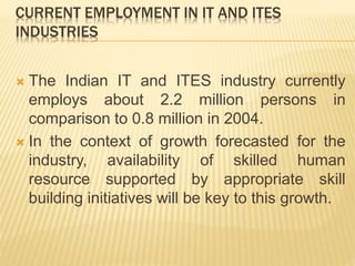 CURRENT EMPLOYMENT IN IT AND ITES
INDUSTRIES
 The Indian IT and ITES industry currently
employs about 2.2 million persons in
comparison to 0.8 million in 2004.
 In the context of growth forecasted for the
industry, availability of skilled human
resource supported by appropriate skill
building initiatives will be key to this growth.
 