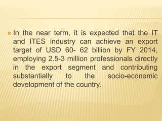 In the near term, it is expected that the IT
and ITES industry can achieve an export
target of USD 60- 62 billion by FY 2014,
employing 2.5-3 million professionals directly
in the export segment and contributing
substantially to the socio-economic
development of the country.
 