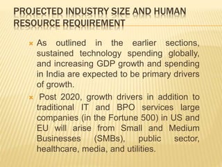 PROJECTED INDUSTRY SIZE AND HUMAN
RESOURCE REQUIREMENT
 As outlined in the earlier sections,
sustained technology spending globally,
and increasing GDP growth and spending
in India are expected to be primary drivers
of growth.
 Post 2020, growth drivers in addition to
traditional IT and BPO services large
companies (in the Fortune 500) in US and
EU will arise from Small and Medium
Businesses (SMBs), public sector,
healthcare, media, and utilities.
 