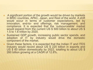  A significant portion of the growth would be driven by markets
in BRIC countries, APAC, Japan, and Rest of the world. A shift
would occur in terms of customer expectations, led by
innovation, end-to- end offerings, risk management, and
compliance. It is expected that the ‘outsourceable’ market
would expand from the current US $ 500 billion to about US $
1.5 to 1.6 trillion by 2020.
 Sustained GDP growth, increasing public sector spends, and
adoption of IT by industry would drive the domestic
component of the market.
 Given these factors, it is expected that the Indian IT and ITES
Industry would record about US $ 220 billion in exports and
US $ 60 billion domestically by 2022, totalling to about US $
260 billion growing at a CAGR of 12.8%.
 