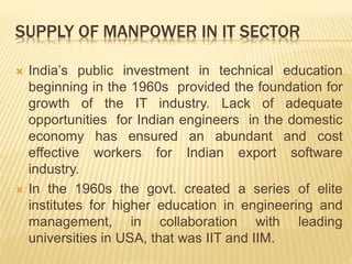 SUPPLY OF MANPOWER IN IT SECTOR
 India’s public investment in technical education
beginning in the 1960s provided the foundation for
growth of the IT industry. Lack of adequate
opportunities for Indian engineers in the domestic
economy has ensured an abundant and cost
effective workers for Indian export software
industry.
 In the 1960s the govt. created a series of elite
institutes for higher education in engineering and
management, in collaboration with leading
universities in USA, that was IIT and IIM.
 